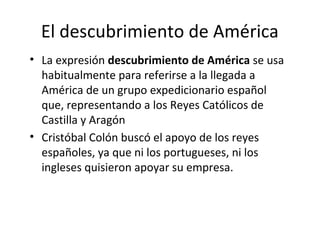 El descubrimiento de América
• La expresión descubrimiento de América se usa
  habitualmente para referirse a la llegada a
  América de un grupo expedicionario español
  que, representando a los Reyes Católicos de
  Castilla y Aragón
• Cristóbal Colón buscó el apoyo de los reyes
  españoles, ya que ni los portugueses, ni los
  ingleses quisieron apoyar su empresa.
 