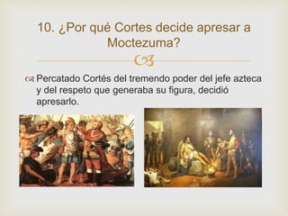 10. ¿Por qué Cortes decide apresar a 
Moctezuma? 
 
 Percatado Cortés del tremendo poder del jefe azteca 
y del respeto que generaba su figura, decidió 
apresarlo. 
 