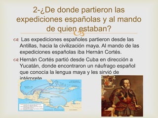 2-¿De donde partieron las 
expediciones españolas y al mando 
de quien estaban? 
 
 Las expediciones españoles partieron desde las 
Antillas, hacia la civilización maya. Al mando de las 
expediciones españolas iba Hernán Cortés. 
 Hernán Cortés partió desde Cuba en dirección a 
Yucatán, donde encontraron un náufrago español 
que conocía la lengua maya y les sirvió de 
intérprete. 
 