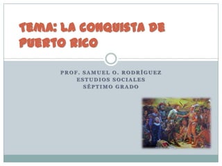 Tema: La conquista de
Puerto Rico

     PROF. SAMUEL O. RODRÍGUEZ
         ESTUDIOS SOCIALES
           SÉPTIMO GRADO
 