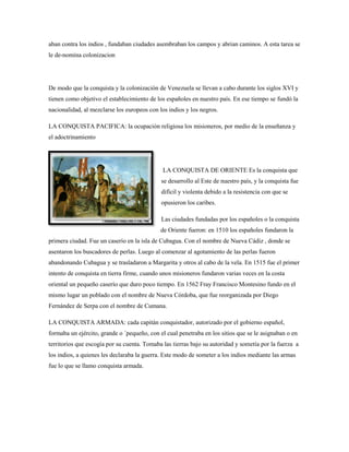 aban contra los indios , fundaban ciudades asembraban los campos y abrian caminos. A esta tarea se
le de-nomina colonizacion

De modo que la conquista y la colonización de Venezuela se llevan a cabo durante los siglos XVI y
tienen como objetivo el establecimiento de los españoles en nuestro país. En ese tiempo se fundó la
nacionalidad, al mezclarse los europeos con los indios y los negros.
LA CONQUISTA PACIFICA: la ocupación religiosa los misioneros, por medio de la enseñanza y
el adoctrinamiento

LA CONQUISTA DE ORIENTE Es la conquista que
se desarrollo al Este de nuestro país, y la conquista fue
difícil y violenta debido a la resistencia con que se
opusieron los caribes.
Las ciudades fundadas por los españoles o la conquista
de Oriente fueron: en 1510 los españoles fundaron la
primera ciudad. Fue un caserío en la isla de Cubagua. Con el nombre de Nueva Cádiz , donde se
asentaron los buscadores de perlas. Luego al comenzar al agotamiento de las perlas fueron
abandonando Cubagua y se trasladaron a Margarita y otros al cabo de la vela. En 1515 fue el primer
intento de conquista en tierra firme, cuando unos misioneros fundaron varias veces en la costa
oriental un pequeño caserío que duro poco tiempo. En 1562 Fray Francisco Montesino fundo en el
mismo lugar un poblado con el nombre de Nueva Córdoba, que fue reorganizada por Diego
Fernández de Serpa con el nombre de Cumana.
LA CONQUISTA ARMADA: cada capitán conquistador, autorizado por el gobierno español,
formaba un ejército, grande o ´pequeño, con el cual penetraba en los sitios que se le asignaban o en
territorios que escogía por su cuenta. Tomaba las tierras bajo su autoridad y sometía por la fuerza a
los indios, a quienes les declaraba la guerra. Este modo de someter a los indios mediante las armas
fue lo que se llamo conquista armada.

 