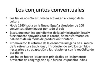 Los conjuntos conventuales
• Los frailes no sólo estuvieron activos en el campo de la
  cultura
• Hacia 1560 había en la Nueva España alrededor de 100
  conventos, diseminados por todo el país
• Éstos, que eran independientes de la administración local y
  fuertemente apoyados por la corona, se transformaron en
  baluartes de un modo de producción tributario
• Promovieron la reforma de la economía indígena en el marco
  de la estructura tradicional, introduciendo sólo los cambios
  necesarios a su adaptación a las relaciones con la república de
  españoles
• Los frailes fueron los actores principales de los inmensos
  proyectos de congregación que fueron los pueblos indios
 