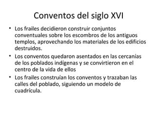 Conventos del siglo XVI
• Los frailes decidieron construir conjuntos
  conventuales sobre los escombros de los antiguos
  templos, aprovechando los materiales de los edificios
  destruidos.
• Los conventos quedaron asentados en las cercanías
  de los poblados indígenas y se convirtieron en el
  centro de la vida de ellos
• Los frailes construían los conventos y trazaban las
  calles del poblado, siguiendo un modelo de
  cuadrícula.
 