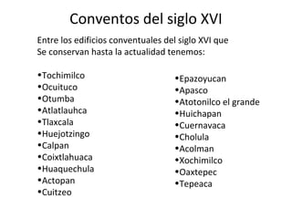 Conventos del siglo XVI
Entre los edificios conventuales del siglo XVI que
Se conservan hasta la actualidad tenemos:

•Tochimilco                        •Epazoyucan
•Ocuituco                          •Apasco
•Otumba                            •Atotonilco el grande
•Atlatlauhca                       •Huichapan
•Tlaxcala                          •Cuernavaca
•Huejotzingo                       •Cholula
•Calpan                            •Acolman
•Coixtlahuaca                      •Xochimilco
•Huaquechula                       •Oaxtepec
•Actopan                           •Tepeaca
•Cuitzeo
 