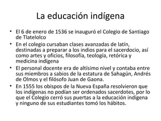La educación indígena
• El 6 de enero de 1536 se inauguró el Colegio de Santiago
  de Tlatelolco
• En el colegio cursaban clases avanzadas de latín,
  destinadas a preparar a los indios para el sacerdocio, así
  como artes y oficios, filosofía, teología, retórica y
  medicina indígena
• El personal docente era de altísimo nivel y contaba entre
  sus miembros a sabios de la estatura de Sahagún, Andrés
  de Olmos y el filósofo Juan de Gaona.
• En 1555 los obispos de la Nueva España resolvieron que
  los indígenas no podían ser ordenados sacerdotes, por lo
  que el Colegio cerró sus puertas a la educación indígena
  y ninguno de sus estudiantes tomó los hábitos.
 