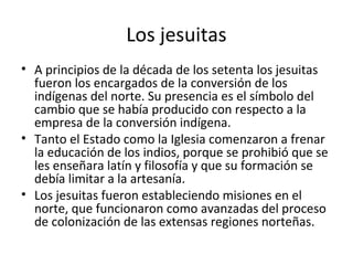 Los jesuitas
• A principios de la década de los setenta los jesuitas
  fueron los encargados de la conversión de los
  indígenas del norte. Su presencia es el símbolo del
  cambio que se había producido con respecto a la
  empresa de la conversión indígena.
• Tanto el Estado como la Iglesia comenzaron a frenar
  la educación de los indios, porque se prohibió que se
  les enseñara latín y filosofía y que su formación se
  debía limitar a la artesanía.
• Los jesuitas fueron estableciendo misiones en el
  norte, que funcionaron como avanzadas del proceso
  de colonización de las extensas regiones norteñas.
 