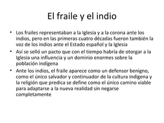 El fraile y el indio
• Los frailes representaban a la Iglesia y a la corona ante los
  indios, pero en las primeras cuatro décadas fueron también la
  voz de los indios ante el Estado español y la Iglesia
• Así se selló un pacto que con el tiempo habría de otorgar a la
  Iglesia una influencia y un dominio enormes sobre la
  población indígena
• Ante los indios, el fraile aparece como un defensor benigno,
  como el único salvador y continuador de la cultura indígena y
  la religión que predica se define como el único camino viable
  para adaptarse a la nueva realidad sin negarse
  completamente
 