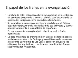 El papel de los frailes en la evangelización
• La labor de estos misioneros tuvo éxito porque se inscribió en
  un proyecto político de la corona: el de la conservación de las
  sociedades indígenas como sociedades tributarias.
• Su importancia comenzó a declinar a medida que el Estado
  español se percató de la inviabilidad de ese proyecto y pasó a
  apoyar totalmente a la república de españoles.
• En ese momento marcó también el eclipse de los frailes
  humanistas.
• La obra misionera se transformó en Iglesia: los reformadores
  sociales como Vasco de Quiroga y los militantes de una causa
  justa como Bartolomé de Las Casas, cedieron el lugar a los
  obispos y los inquisidores. Las órdenes mendicantes fueron
  sustituidas por los jesuitas.
 