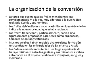 La organización de la conversión
• La tarea que esperaba a los frailes mendicantes era
  complementaria y, a la vez, muy diferente a la que habían
  realizado Cortés y sus hombres
• Los frailes debían llevar a cabo la asimilación ideológica de los
  indios a la nueva sociedad que estaba naciendo
• Los frailes franciscanos, particularmente, habían sido
  rigurosamente preparados para servir como misioneros,
  hombres de acción y estudiosos
• Muchos de ellos habían recibido una excelente formación
  renacentista en las universidades de Salamanca y Alcalá
• Las órdenes mendicantes tenían una larga experiencia de
  trabajo misionero entre los gentiles y sus miembros estaban
  entrenados en el estudio de idiomas extranjeros, antiguos y
  modernos
 