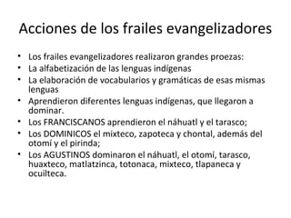 Acciones de los frailes evangelizadores
• Los frailes evangelizadores realizaron grandes proezas:
• La alfabetización de las lenguas indígenas
• La elaboración de vocabularios y gramáticas de esas mismas
  lenguas
• Aprendieron diferentes lenguas indígenas, que llegaron a
  dominar.
• Los FRANCISCANOS aprendieron el náhuatl y el tarasco;
• Los DOMINICOS el mixteco, zapoteca y chontal, además del
  otomí y el pirinda;
• Los AGUSTINOS dominaron el náhuatl, el otomí, tarasco,
  huaxteco, matlatzinca, totonaca, mixteco, tlapaneca y
  ocuilteca.
 