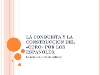 LA CONQUISTA Y LA CONSTRUCCIÓN DEL «OTRO» POR LOS ESPAÑOLES: La primera síntesis cultural 