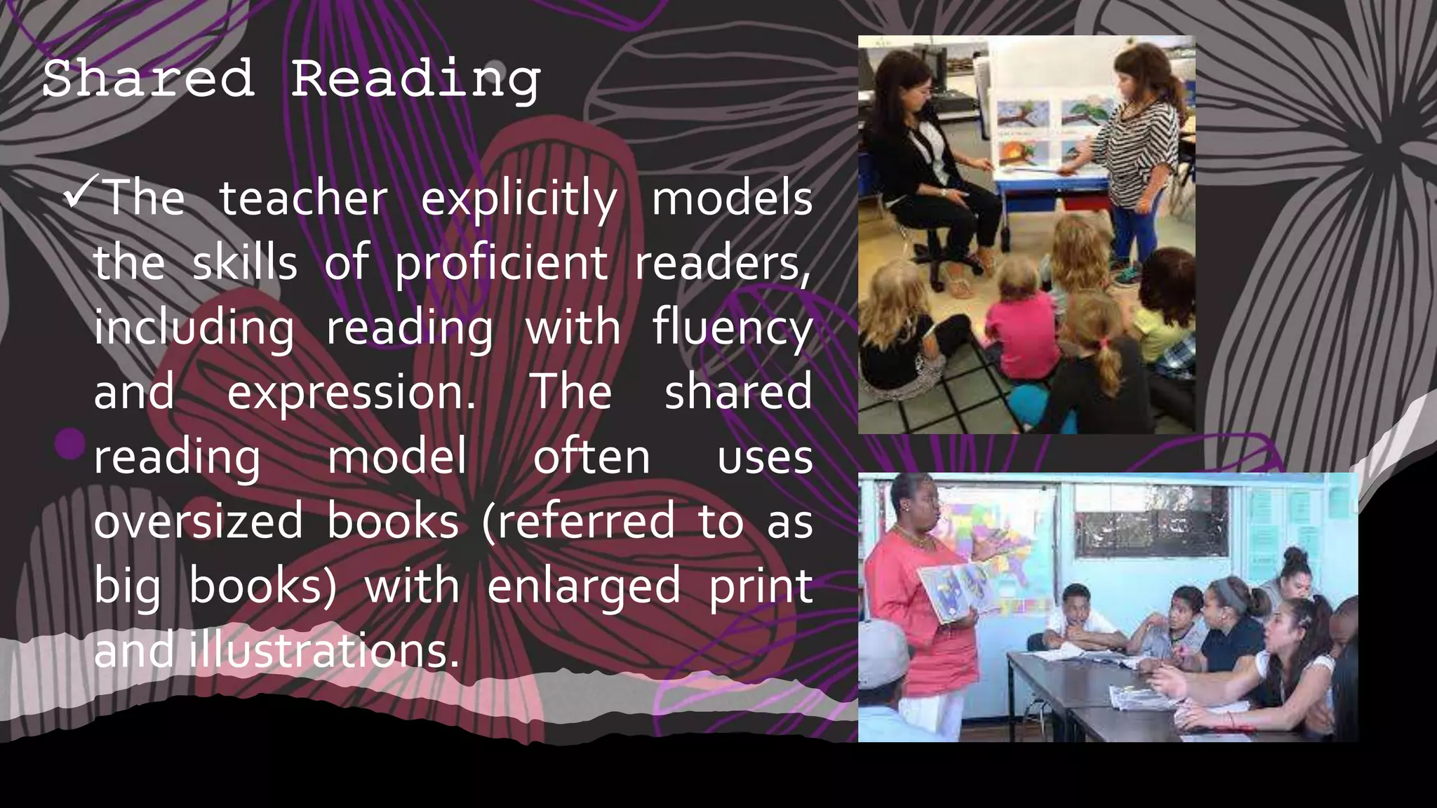 Shared Reading
The teacher explicitly models
the skills of proficient readers,
including reading with fluency
and expression. The shared
reading model often uses
oversized books (referred to as
big books) with enlarged print
and illustrations.
 