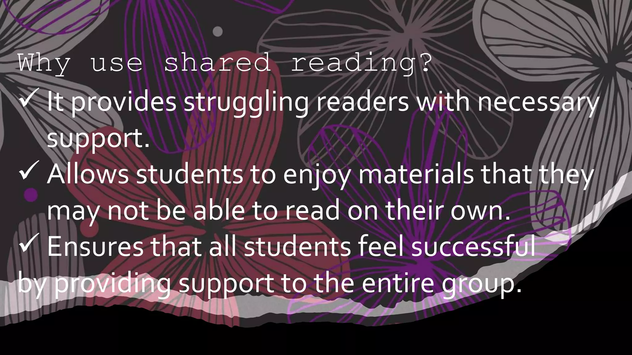 Why use shared reading?
 It provides struggling readers with necessary
support.
 Allows students to enjoy materials that they
may not be able to read on their own.
 Ensures that all students feel successful
by providing support to the entire group.
 