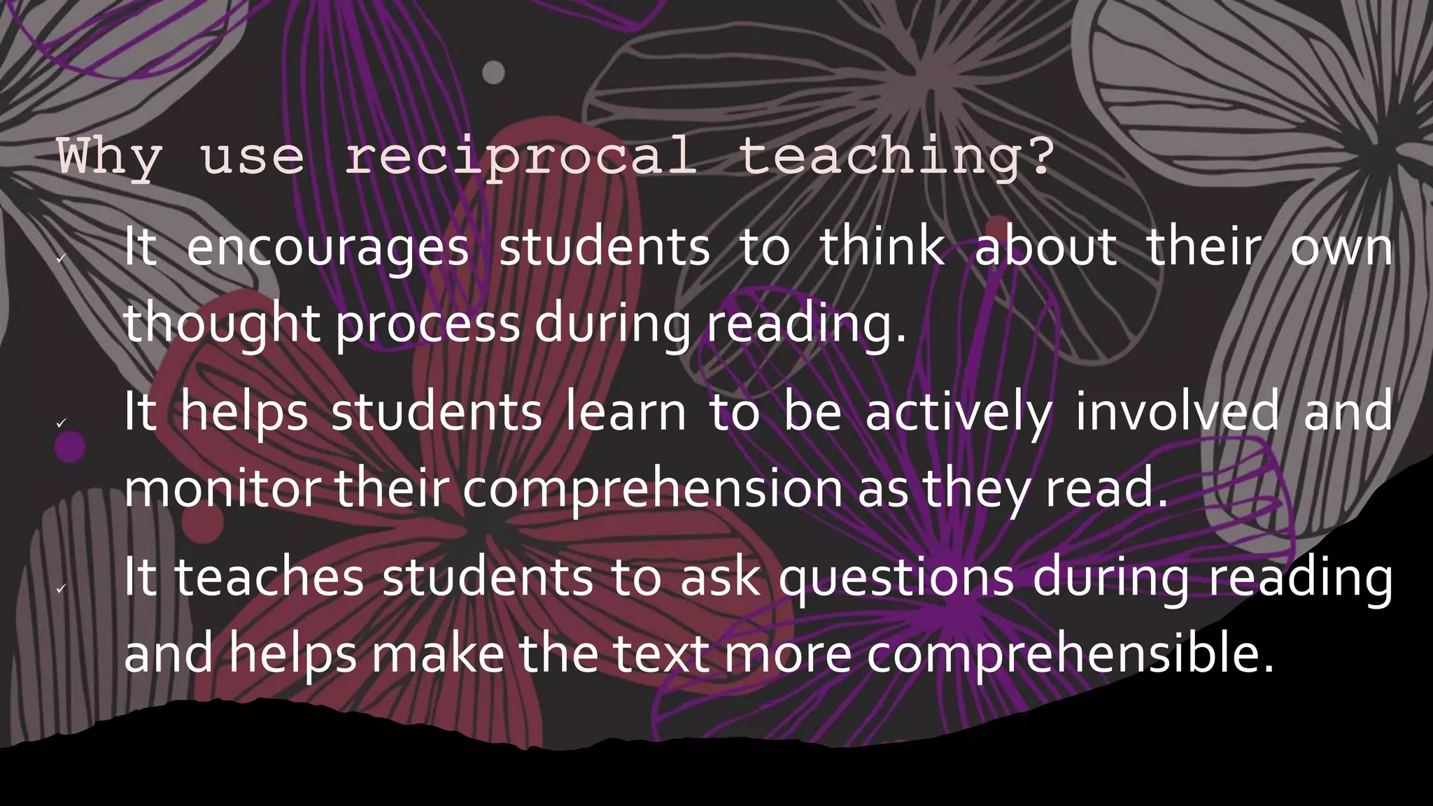 Why use reciprocal teaching?
 It encourages students to think about their own
thought process during reading.
 It helps students learn to be actively involved and
monitor their comprehension as they read.
 It teaches students to ask questions during reading
and helps make the text more comprehensible.
 