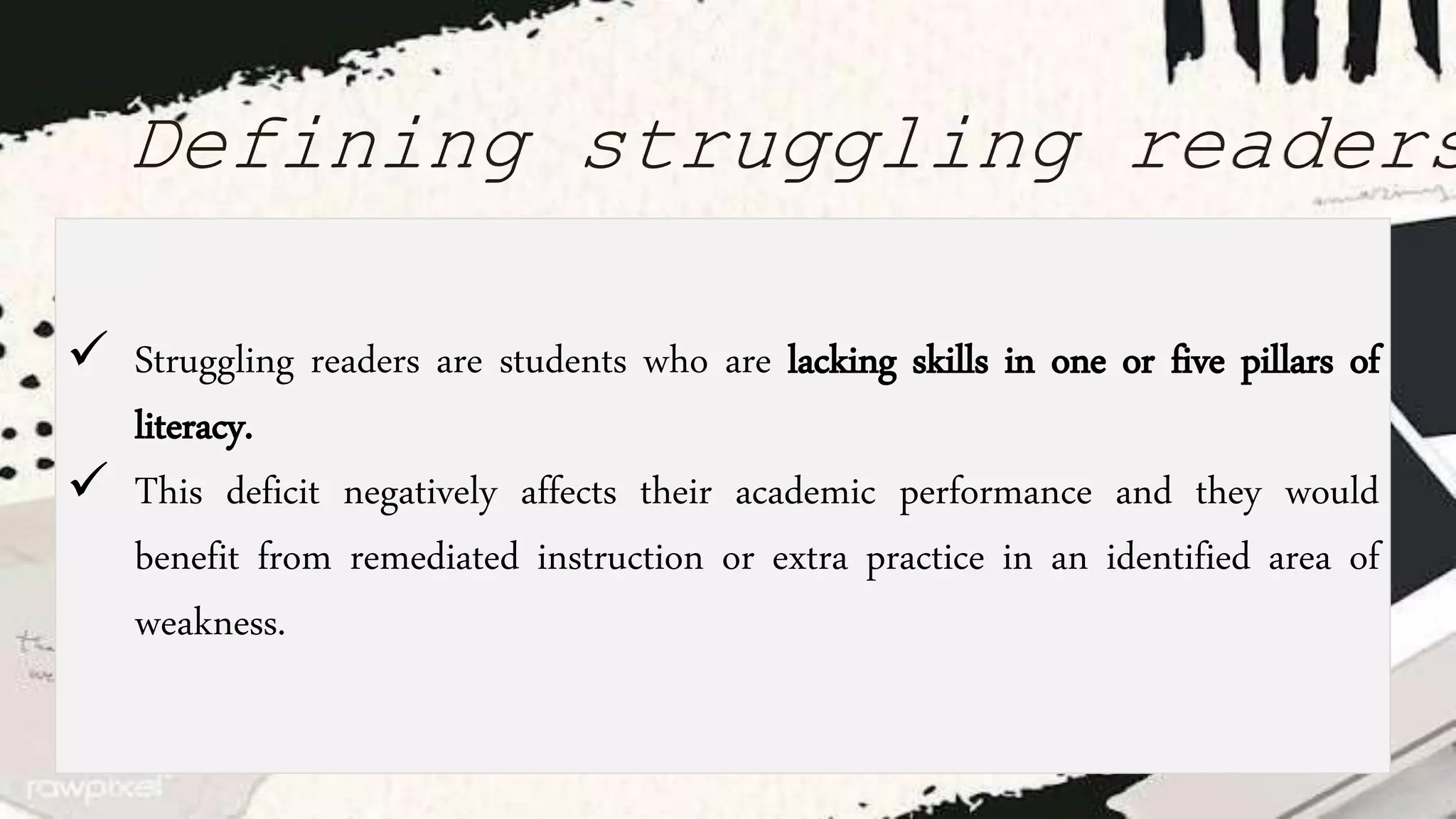 Defining struggling readers
 Struggling readers are students who are lacking skills in one or five pillars of
literacy.
 This deficit negatively affects their academic performance and they would
benefit from remediated instruction or extra practice in an identified area of
weakness.
 
