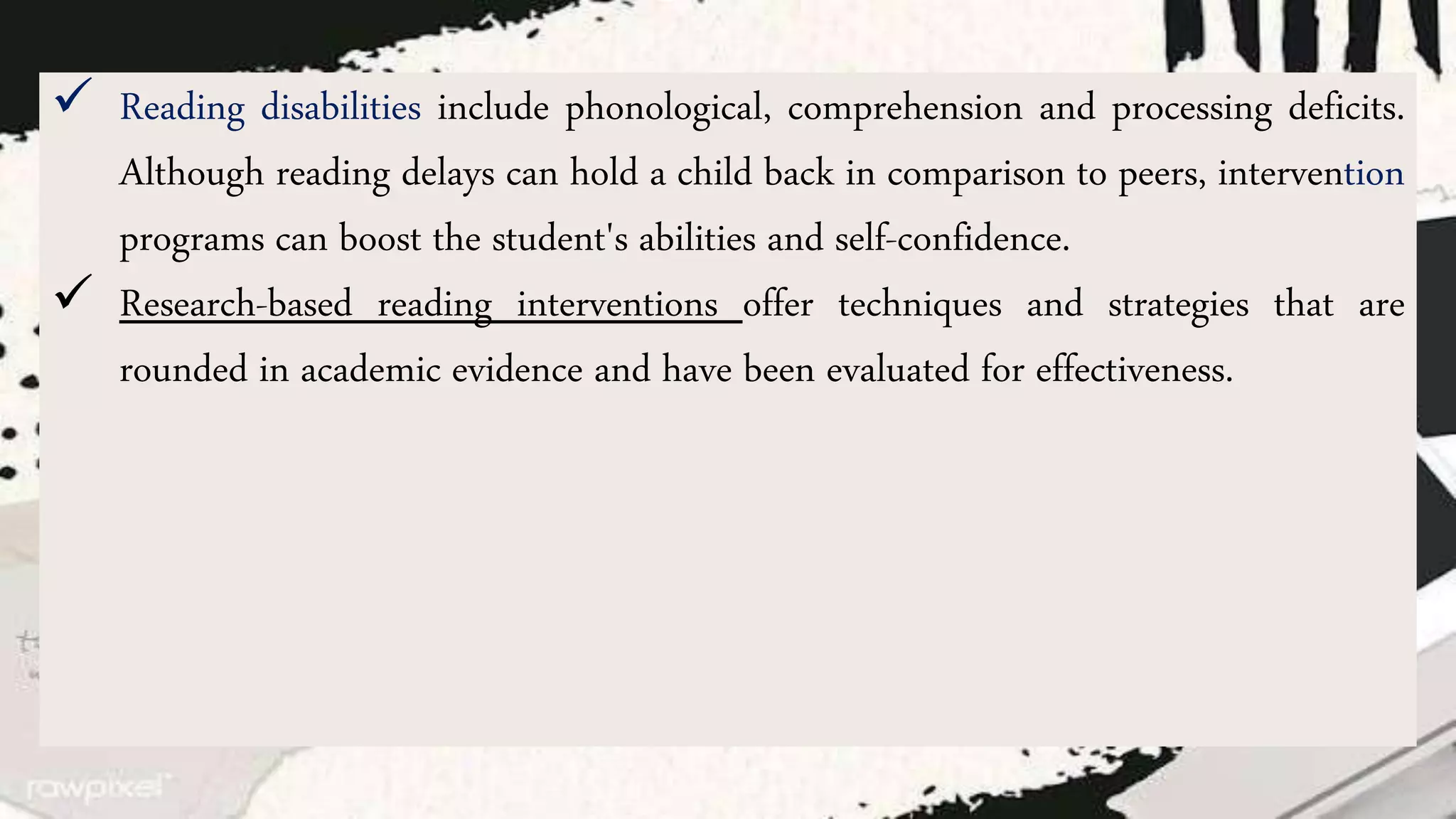  Reading disabilities include phonological, comprehension and processing deficits.
Although reading delays can hold a child back in comparison to peers, intervention
programs can boost the student's abilities and self-confidence.
 Research-based reading interventions offer techniques and strategies that are
rounded in academic evidence and have been evaluated for effectiveness.
 