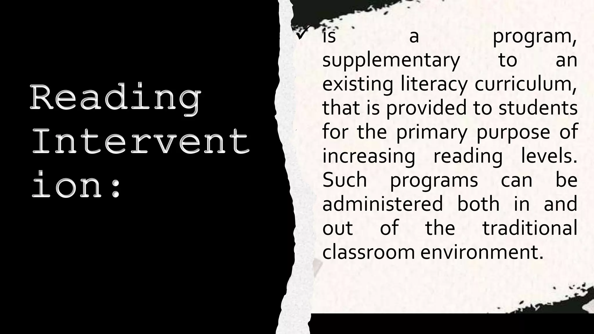 Reading
Intervent
ion:
 is a program,
supplementary to an
existing literacy curriculum,
that is provided to students
for the primary purpose of
increasing reading levels.
Such programs can be
administered both in and
out of the traditional
classroom environment.
 