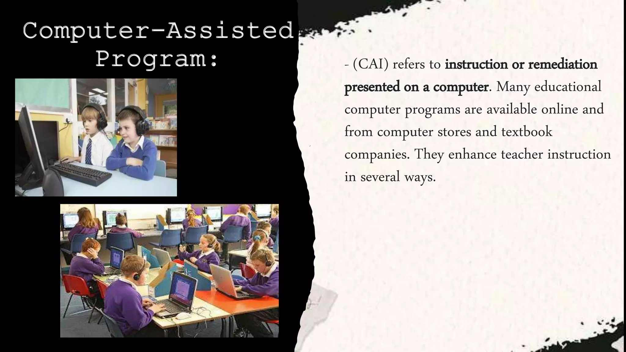 Computer-Assisted
Program: - (CAI) refers to instruction or remediation
presented on a computer. Many educational
computer programs are available online and
from computer stores and textbook
companies. They enhance teacher instruction
in several ways.
 