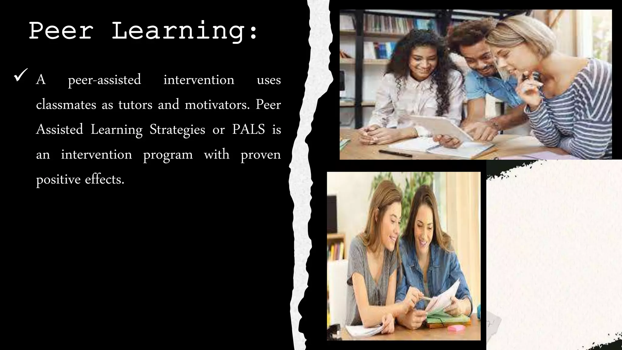 Peer Learning:
 A peer-assisted intervention uses
classmates as tutors and motivators. Peer
Assisted Learning Strategies or PALS is
an intervention program with proven
positive effects.
 