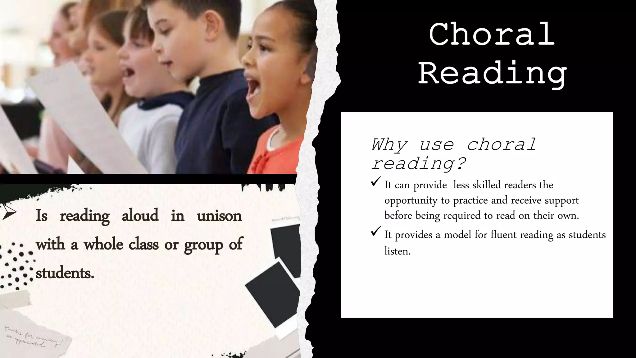 Choral
Reading
Why use choral
reading?
 It can provide less skilled readers the
opportunity to practice and receive support
before being required to read on their own.
 It provides a model for fluent reading as students
listen.as students listen.
 Is reading aloud in unison
with a whole class or group of
students.
 