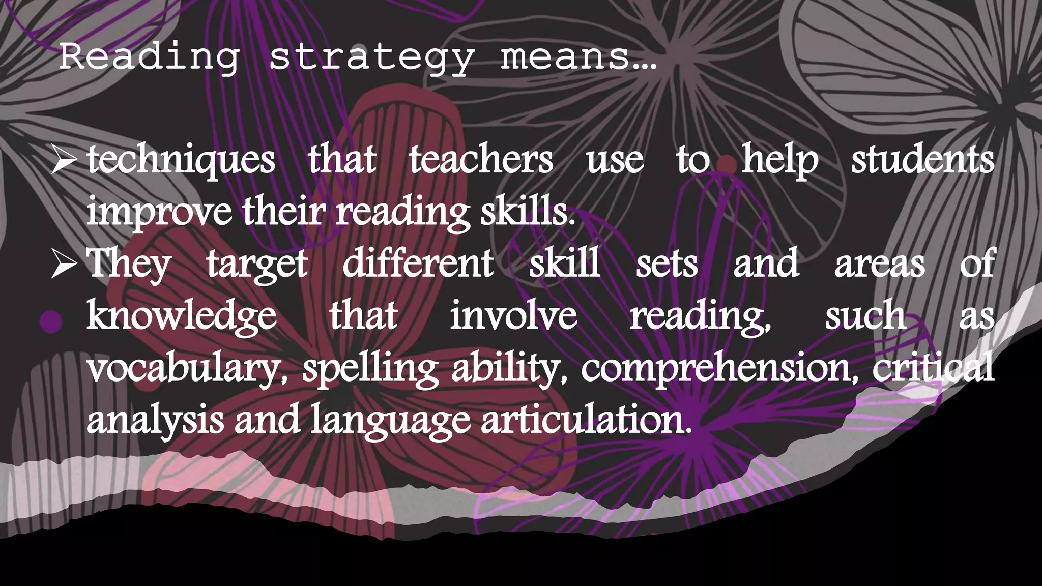Reading strategy means…
techniques that teachers use to help students
improve their reading skills.
They target different skill sets and areas of
knowledge that involve reading, such as
vocabulary, spelling ability, comprehension, critical
analysis and language articulation.
 