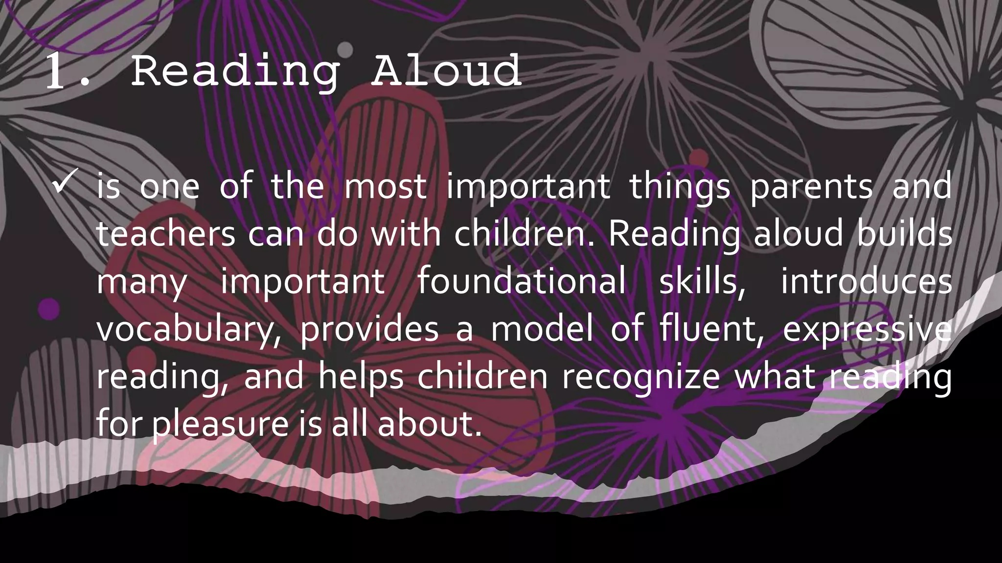 1. Reading Aloud
 is one of the most important things parents and
teachers can do with children. Reading aloud builds
many important foundational skills, introduces
vocabulary, provides a model of fluent, expressive
reading, and helps children recognize what reading
for pleasure is all about.
 