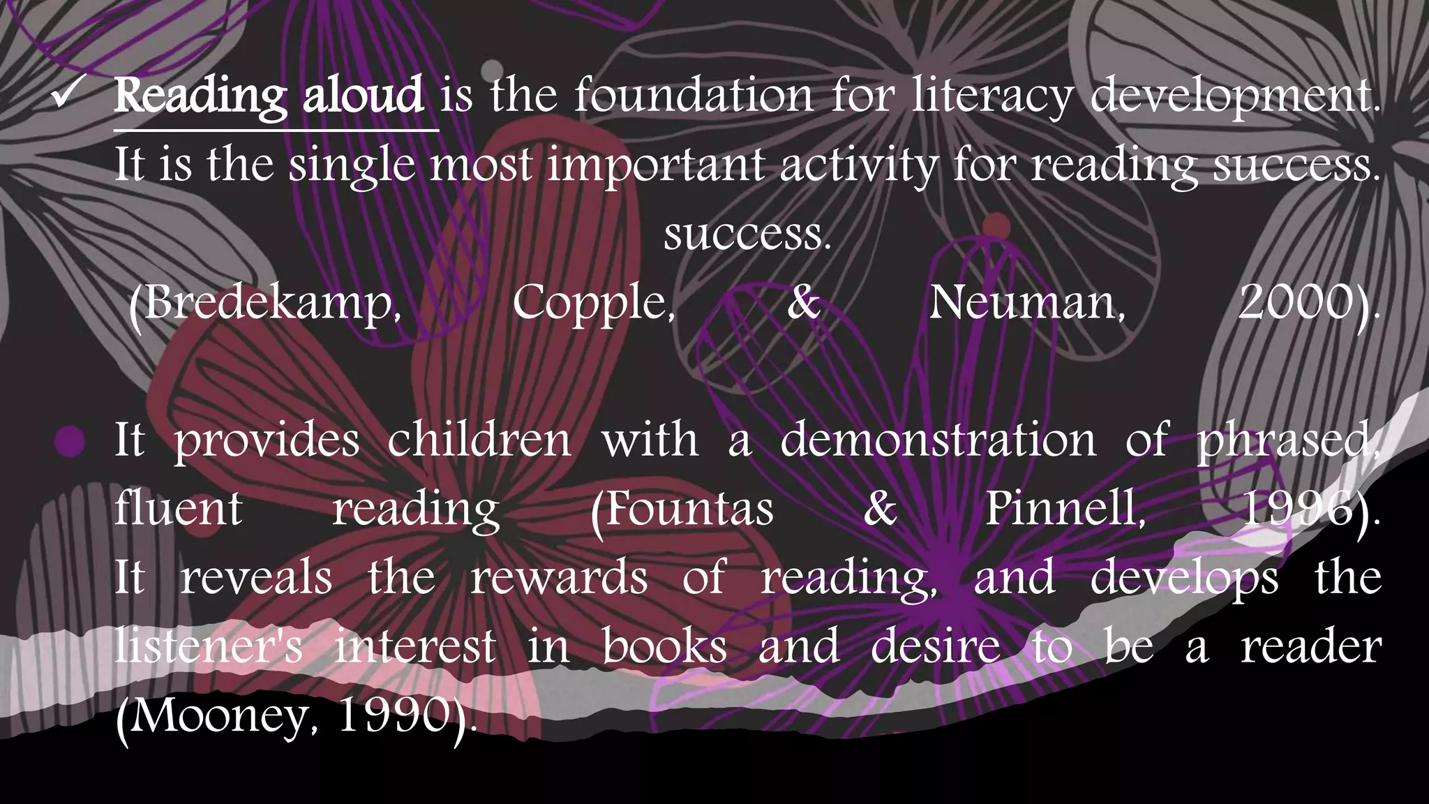  Reading aloud is the foundation for literacy development.
It is the single most important activity for reading success.
success.
(Bredekamp, Copple, & Neuman, 2000).
It provides children with a demonstration of phrased,
fluent reading (Fountas & Pinnell, 1996).
It reveals the rewards of reading, and develops the
listener's interest in books and desire to be a reader
(Mooney, 1990).
 