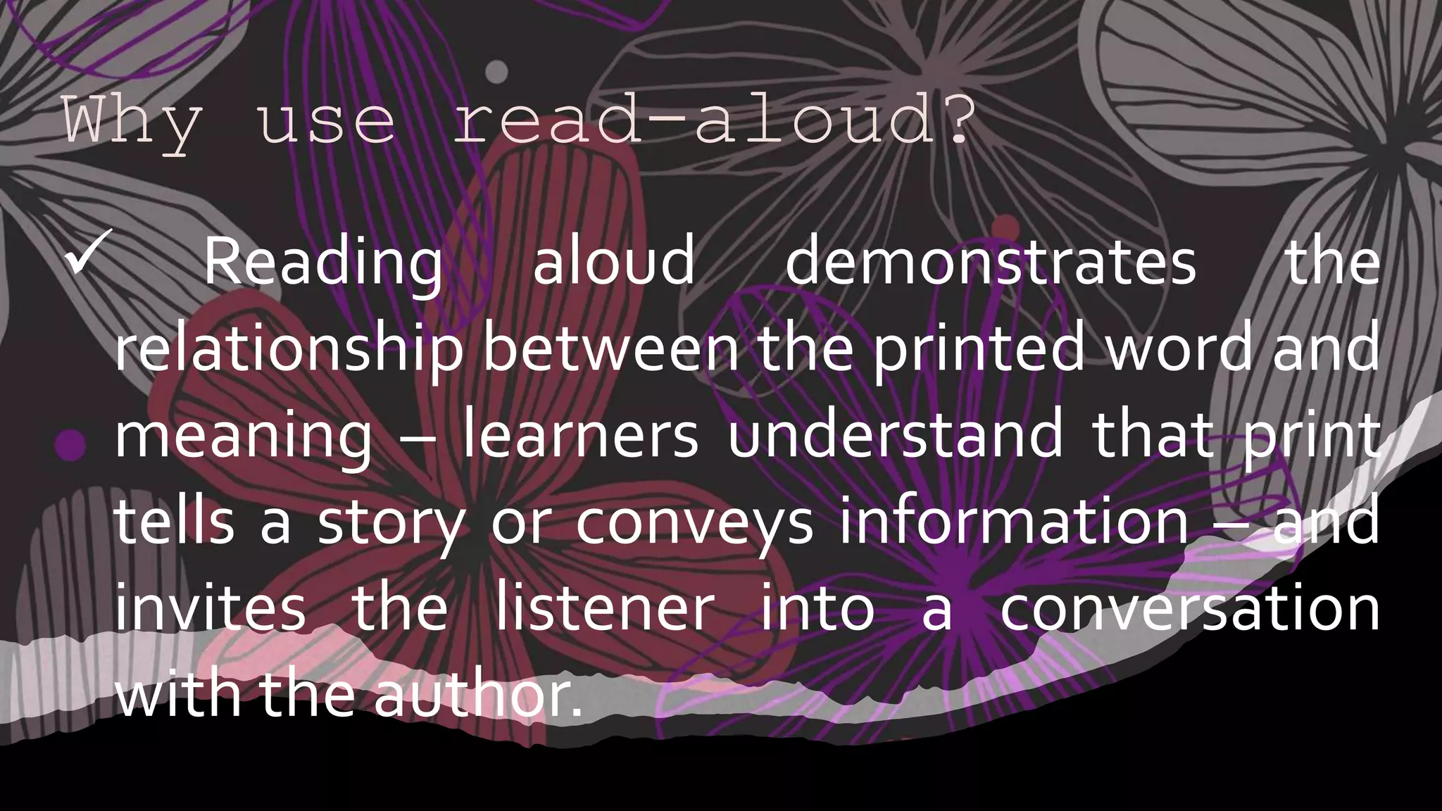 Why use read-aloud?
 Reading aloud demonstrates the
relationship between the printed word and
meaning – learners understand that print
tells a story or conveys information – and
invites the listener into a conversation
with the author.
 