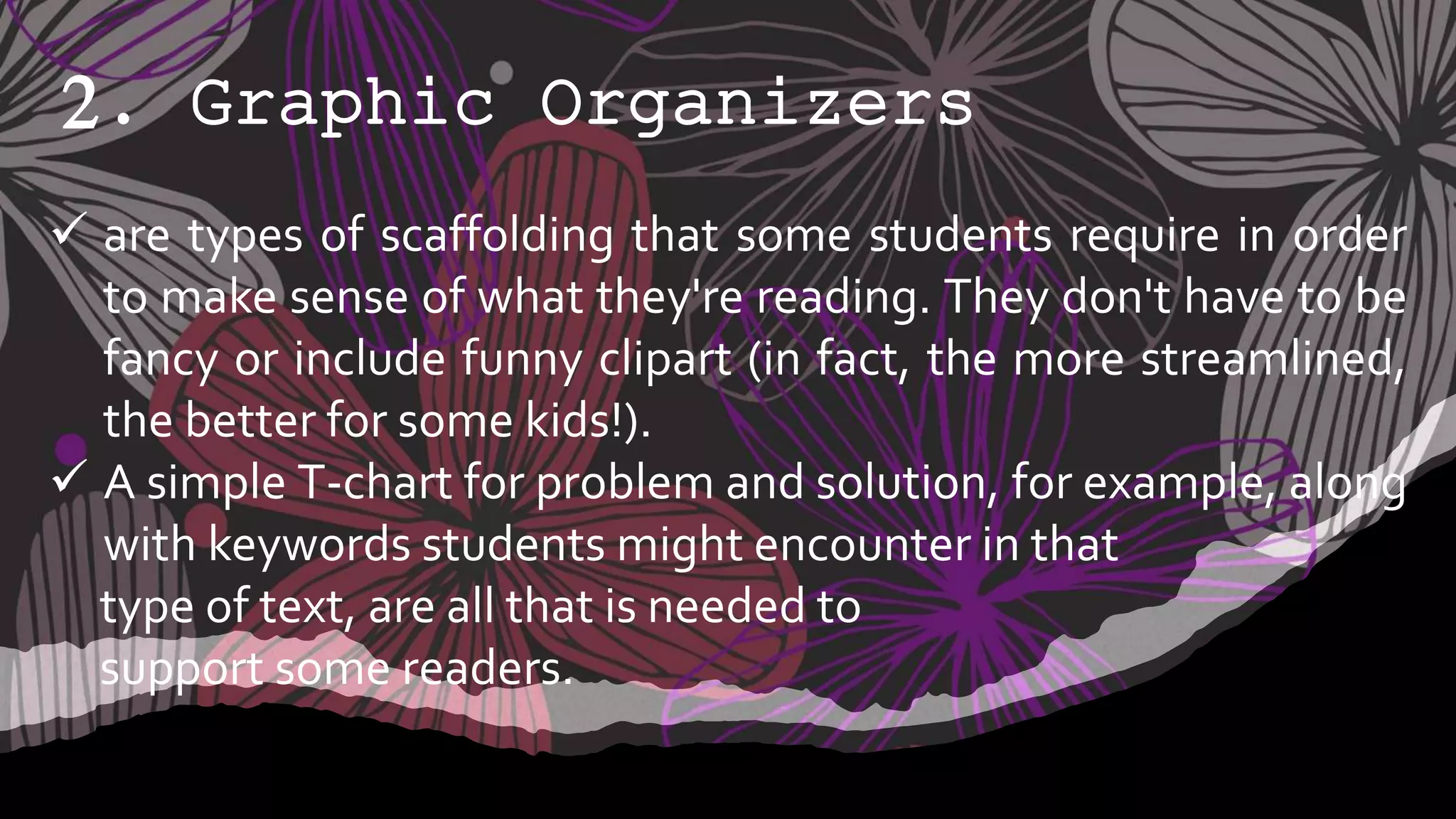 2. Graphic Organizers
 are types of scaffolding that some students require in order
to make sense of what they're reading. They don't have to be
fancy or include funny clipart (in fact, the more streamlined,
the better for some kids!).
 A simple T-chart for problem and solution, for example, along
with keywords students might encounter in that
type of text, are all that is needed to
support some readers.
 