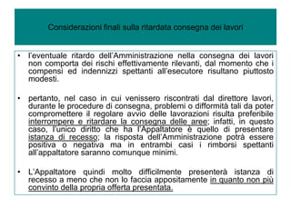 Considerazioni finali sulla ritardata consegna dei lavori


• l’eventuale ritardo dell’Amministrazione nella consegna dei lavori
  non comporta dei rischi effettivamente rilevanti, dal momento che i
  compensi ed indennizzi spettanti all’esecutore risultano piuttosto
  modesti.

• pertanto, nel caso in cui venissero riscontrati dal direttore lavori,
  durante le procedure di consegna, problemi o difformità tali da poter
  compromettere il regolare avvio delle lavorazioni risulta preferibile
  interrompere e ritardare la consegna delle aree; infatti, in questo
  caso, l’unico diritto che ha l’Appaltatore è quello di presentare
  istanza di recesso; la risposta dell’Amministrazione potrà essere
  positiva o negativa ma in entrambi casi i rimborsi spettanti
  all’appaltatore saranno comunque minimi.

• L’Appaltatore quindi molto difficilmente presenterà istanza di
  recesso a meno che non lo faccia appositamente in quanto non più
  convinto della propria offerta presentata.
 