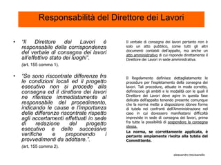 Responsabilità del Direttore dei Lavori

•   “Il    Direttore    dei    Lavori è      Il verbale di consegna dei lavori pertanto non è
    responsabile della corrispondenza        solo un atto pubblico, come tutti gli altri
                                             documenti contabili dell’appalto, ma anche un
    del verbale di consegna dei lavori       atto amministrativo di cui risponde direttamente il
    all’effettivo stato dei luoghi”.         Direttore dei Lavori in sede amministrativa.
    (art. 155 comma 1).

•   “Se sono riscontrate differenze fra      Il Regolamento definisce dettagliatamente le
    le condizioni locali ed il progetto      procedure per l’espletamento della consegna dei
    esecutivo non si procede alla            lavori. Tali procedure, attuate in modo corretto,
    consegna ed il direttore dei lavori      definiscono gli ambiti e le modalità con le quali il
                                             Direttore dei Lavori deve agire in questa fase
    ne riferisce immediatamente al           delicata dell’appalto tenendo presente comunque
    responsabile del procedimento,           che la norma mette a disposizione idonee forme
    indicando le cause e l'importanza        di tutela nei confronti dell’Amministrazione nel
    delle differenze riscontrate rispetto    caso in cui dovessero manifestarsi difficoltà
    agli accertamenti effettuati in sede     impreviste in sede di consegna dei lavori, prima
                                             fra tutte la possibilità di sospendere la consegna
    di     redazione     del    progetto     stessa.
    esecutivo e delle successive             La norma, se correttamente applicata, è
    verifiche     e     proponendo       i   pertanto ampiamente rivolta alla tutela del
    provvedimenti da adottare.”.             Committente.
    (art. 155 comma 2).
                                                                           alessandro trevisanello
 