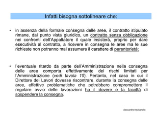 Infatti bisogna sottolineare che:

• in assenza della formale consegna delle aree, il contratto stipulato
  rimane, dal punto vista giuridico, un contratto senza obbligazione
  nei confronti dell’Appaltatore il quale insisterà, proprio per dare
  esecutività al contratto, a ricevere in consegna le aree ma le sue
  richieste non potranno mai assumere il carattere di perentorietà;


• l’eventuale ritardo da parte dell’Amministrazione nella consegna
  delle aree comporta effettivamente dei rischi limitati per
  l’Amministrazione (vedi tavola 10). Pertanto, nel caso in cui il
  Direttore dei Lavori dovesse riscontrare, durante la consegna delle
  aree, effettive problematiche che potrebbero compromettere il
  regolare avvio delle lavorazioni ha il dovere e la facoltà di
  sospendere la consegna.


                                                         alessandro trevisanello
 