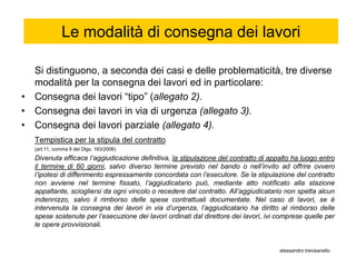 Le modalità di consegna dei lavori

  Si distinguono, a seconda dei casi e delle problematicità, tre diverse
  modalità per la consegna dei lavori ed in particolare:
• Consegna dei lavori “tipo” (allegato 2).
• Consegna dei lavori in via di urgenza (allegato 3).
• Consegna dei lavori parziale (allegato 4).
   Tempistica per la stipula del contratto
   (art.11, comma 9 del Dlgs. 163/2006)
   Divenuta efficace l’aggiudicazione definitiva, la stipulazione del contratto di appalto ha luogo entro
   il termine di 60 giorni, salvo diverso termine previsto nel bando o nell’invito ad offrire ovvero
   l’ipotesi di differimento espressamente concordata con l’esecutore. Se la stipulazione del contratto
   non avviene nel termine fissato, l’aggiudicatario può, mediante atto notificato alla stazione
   appaltante, sciogliersi da ogni vincolo o recedere dal contratto. All’aggiudicatario non spetta alcun
   indennizzo, salvo il rimborso delle spese contrattuali documentate. Nel caso di lavori, se è
   intervenuta la consegna dei lavori in via d’urgenza, l’aggiudicatario ha diritto al rimborso delle
   spese sostenute per l’esecuzione dei lavori ordinati dal direttore dei lavori, ivi comprese quelle per
   le opere provvisionali.


                                                                                      alessandro trevisanello
 