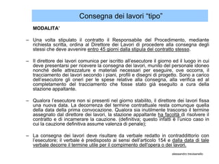 Consegna dei lavori “tipo”
   MODALITA’

– Una volta stipulato il contratto il Responsabile del Procedimento, mediante
  richiesta scritta, ordina al Direttore dei Lavori di procedere alla consegna degli
  stessi che deve avvenire entro 45 giorni dalla stipula del contratto stesso.

– Il direttore dei lavori comunica per iscritto all’esecutore il giorno ed il luogo in cui
  deve presentarsi per ricevere la consegna dei lavori, munito del personale idoneo
  nonché delle attrezzature e materiali necessari per eseguire, ove occorra, il
  tracciamento dei lavori secondo i piani, profili e disegni di progetto. Sono a carico
  dell’esecutore gli oneri per le spese relative alla consegna, alla verifica ed al
  completamento del tracciamento che fosse stato già eseguito a cura della
  stazione appaltante.

– Qualora l’esecutore non si presenti nel giorno stabilito, il direttore dei lavori fissa
  una nuova data. La decorrenza del termine contrattuale resta comunque quella
  della data della prima convocazione. Qualora sia inutilmente trascorso il termine
  assegnato dal direttore dei lavori, la stazione appaltante ha facoltà di risolvere il
  contratto e di incamerare la cauzione. (definitiva; questo infatti è l’unico caso in
  cui la cauzione definitiva assume valenza di penale);

– La consegna dei lavori deve risultare da verbale redatto in contraddittorio con
  l’esecutore; il verbale è predisposto ai sensi dell’articolo 154 e dalla data di tale
  verbale decorre il termine utile per il compimento dell'opera o dei lavori.
                                                                       alessandro trevisanello
 