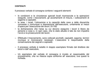 CONTENUTI

Il processo verbale di consegna contiene i seguenti elementi:

•   le condizioni e le circostanze speciali locali riconosciute e le operazioni
    eseguite, come i tracciamenti, gli accertamenti di misura, i collocamenti di
    sagome e capisaldi;
•   le aree, i locali, l’ubicazione e la capacità delle cave e delle discariche
    concesse o comunque a disposizione dell’esecutore, unitamente ai mezzi
    d’opera per l’esecuzione dei lavori; 91/182
•   la dichiarazione che l’area su cui devono eseguirsi i lavori è libera da
    persone e cose e, in ogni caso, che lo stato attuale è tale da non impedire
    l’avvio e la prosecuzione dei lavori.

– Effettuato il tracciamento, sono collocati picchetti, capisaldi, sagome, termini
  ovunque si riconoscano necessari. L’esecutore è responsabile della
  conservazione dei segnali e capisaldi.

– Il processo verbale è redatto in doppio esemplare firmato dal direttore dei
  lavori e dall' esecutore.

– Un esemplare del verbale di consegna è inviato al responsabile del
  procedimento, che ne rilascia copia conforme all' esecutore, ove questi lo
  richieda.


                                                                 alessandro trevisanello
 