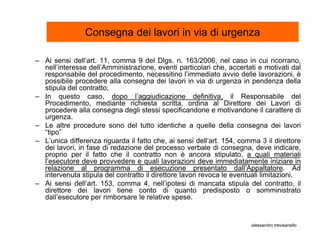 Consegna dei lavori in via di urgenza

– Ai sensi dell’art. 11, comma 9 del Dlgs. n. 163/2006, nel caso in cui ricorrano,
  nell’interesse dell’Amministrazione, eventi particolari che, accertati e motivati dal
  responsabile del procedimento, necessitino l’immediato avvio delle lavorazioni, è
  possibile procedere alla consegna dei lavori in via di urgenza in pendenza della
  stipula del contratto;
– In questo caso, dopo l’aggiudicazione definitiva, il Responsabile del
  Procedimento, mediante richiesta scritta, ordina al Direttore dei Lavori di
  procedere alla consegna degli stessi specificandone e motivandone il carattere di
  urgenza.
– Le altre procedure sono del tutto identiche a quelle della consegna dei lavori
  “tipo”
– L’unica differenza riguarda il fatto che, ai sensi dell’art. 154, comma 3 il direttore
  dei lavori, in fase di redazione del processo verbale di consegna, deve indicare,
  proprio per il fatto che il contratto non è ancora stipulato, a quali materiali
  l’esecutore deve provvedere e quali lavorazioni deve immediatamente iniziare in
  relazione al programma di esecuzione presentato dall’Appaltatore. Ad
  intervenuta stipula del contratto il direttore lavori revoca le eventuali limitazioni.
– Ai sensi dell’art. 153, comma 4, nell’ipotesi di mancata stipula del contratto, il
  direttore dei lavori tiene conto di quanto predisposto o somministrato
  dall’esecutore per rimborsare le relative spese.


                                                                       alessandro trevisanello
 