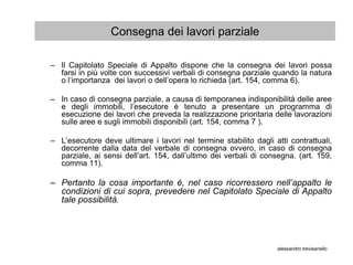 Consegna dei lavori parziale

– Il Capitolato Speciale di Appalto dispone che la consegna dei lavori possa
  farsi in più volte con successivi verbali di consegna parziale quando la natura
  o l’importanza dei lavori o dell’opera lo richieda (art. 154, comma 6).

– In caso di consegna parziale, a causa di temporanea indisponibilità delle aree
  e degli immobili, l’esecutore è tenuto a presentare un programma di
  esecuzione dei lavori che preveda la realizzazione prioritaria delle lavorazioni
  sulle aree e sugli immobili disponibili (art. 154, comma 7 ).

– L’esecutore deve ultimare i lavori nel termine stabilito dagli atti contrattuali,
  decorrente dalla data del verbale di consegna ovvero, in caso di consegna
  parziale, ai sensi dell’art. 154, dall’ultimo dei verbali di consegna. (art. 159,
  comma 11).

– Pertanto la cosa importante è, nel caso ricorressero nell’appalto le
  condizioni di cui sopra, prevedere nel Capitolato Speciale di Appalto
  tale possibilità.




                                                                  alessandro trevisanello
 