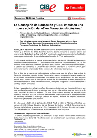 Comunicación CISE 
Paula Capparelli 
comunicacion@cise.es 
Comunicación Global Santander Universidades 
Ana Núñez | Sonia Pérez | Marta Gallardo | Ignacio Marín 
+34 615 90 29 46 | +34 615 90 74 04 | +34 615 371 838 | +34 615 901 256 
comunicacionsantanderuniversidades@gruposantander.com 
Web corporativa: www.santander.com/universidades 
Síguenos en twitter : http://twitter.com/bancosantander 
Santander Noticias España 
Universidades 
La Consejería de Educación y CISE impulsan una nueva edición del e2 en Formación Profesional 
 Jóvenes de ocho institutos cántabros recibieron formación especializada junto a profesores y empresarios para tutorizar proyectos de emprendimiento. 
 Esta iniciativa cuenta con el apoyo de Banco Santander, a través de su División Global Santander Universidades, y de la Dirección General de Formación Profesional del Gobierno de Cantabria. 
Madrid, 25 de noviembre de 2014.- El Director General de Formación Profesional, Enrique Haya Porrero y el Director del CISE, Federico Gutiérrez-Solana, inauguró la segunda edición del programa e2: “Estudiante x Emprendedor”, una iniciativa que busca desarrollar las habilidades personales y profesionales de los estudiantes de los ciclos de FP de grado superior. 
El programa se enmarca en el plan de actividades previsto por el CISE, centrado en la estrategia de fomento del emprendimiento. El Centro Internacional Santander Emprendimiento (CISE) es una iniciativa nacida de Banco Santander -por medio de su División Global Santander Universidades-, el Gobierno de Cantabria y la Universidad de Cantabria, a través de la Fundación UCEIF, para promover el espíritu emprendedor de las personas, los colectivos y las empresas. 
Tras el éxito de la experiencia piloto realizada en la primera parte del año en tres centros de Santander, otros cinco institutos de toda Cantabria han querido sumarse al programa para brindar a los jóvenes herramientas transversales que favorezcan su empleabilidad. En esta segunda edición, el e2 contará con la participación de más de 80 estudiantes de ciclos formativos de temáticas tan diversas como Telecomunicaciones, Transporte y Logística, Eficiencia Energética o Diseño y Edición, entre otros. 
Enrique Haya daba cierre a la primera fase del programa declarando que “nuestro objetivo es que esta semilla del emprendimiento se siembre cada vez en más centros para que germine en la mayor cantidad de alumnos posibles“. En esta primera etapa, alumnos de segundo curso recibieron, junto a un grupo de profesores y empresarios, una formación de 20 horas presenciales en temáticas vinculadas a liderazgo, gestión de equipos, modelos de negocio, creatividad, negociación y habilidades comunicativas. 
En esta nueva edición del e2 participarán el I.E.S Alisal, el I.E.S. la Albericia, el Instituto Las Llamas, el I.E.S. Estelas Cántabras de loa Corrales de Buelna y el I.E.S. Foramontanos de Cabezón de la Sal que se sumarán al I.E.S. Peñacastillo, I.E.S. Augusto González de Linares y C.C. María Auxiliadora – Salesianos que repiten experiencia en el programa. 
Entrenamiento emprendedor para estudiantes 
Los talleres, impartidos por expertos, se realizaron a lo largo de esta semana en las instalaciones de las Tres Torres de la UC y la última sesión se completará con experiencias profesionales  