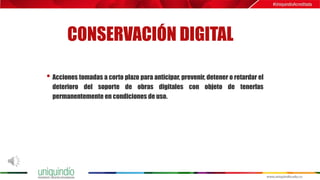 CONSERVACIÓN DIGITAL
• Acciones tomadas a corto plazo para anticipar, prevenir, detener o retardar el
deterioro del soporte de obras digitales con objeto de tenerlas
permanentemente en condiciones de uso.
 
