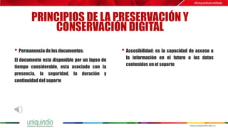 PRINCIPIOS DE LA PRESERVACIÓN Y
CONSERVACIÓN DIGITAL
• Permanencia de los documentos:
El documento esta disponible por un lapso de
tiempo considerable, esta asociado con la
presencia, la seguridad, la duración y
continuidad del soporte
• Accesibilidad: es la capacidad de acceso a
la información en el futuro o los datos
contenidos en el soporte
 