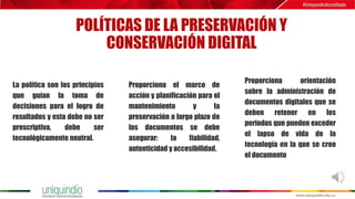 POLÍTICAS DE LA PRESERVACIÓN Y
CONSERVACIÓN DIGITAL
La política son los principios
que guían la toma de
decisiones para el logro de
resultados y esta debe no ser
prescriptiva, debe ser
tecnológicamente neutral.
Proporciona el marco de
acción y planificación para el
mantenimiento y la
preservación a largo plazo de
los documentos se debe
asegurar: la fiabilidad,
autenticidad y accesibilidad.
Proporciona orientación
sobre la administración de
documentos digitales que se
deben retener en los
periodos que pueden exceder
el lapso de vida de la
tecnología en la que se creo
el documento
 