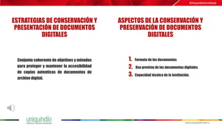 ESTRATEGIAS DE CONSERVACIÓN Y
PRESENTACIÓN DE DOCUMENTOS
DIGITALES
ASPECTOS DE LA CONSERVACIÓN Y
PRESERVACIÓN DE DOCUMENTOS
DIGITALES
Conjunto coherente de objetivos y métodos
para proteger y mantener la accesibilidad
de copias autenticas de documentos de
archivo digital.
1. Formato de los documentos
2. Uso previsto de los documentos digitales
3. Capacidad técnica de la institución.
 