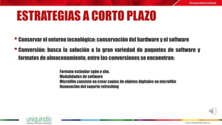 ESTRATEGIAS A CORTO PLAZO
•Conservar el entorno tecnológico: conservación del hardware y el software
•Conversión: busca la solución a la gran variedad de paquetes de software y
formatos de almacenamiento, entre las conversiones se encuentran:
Formato estándar sglm o xlm.
Modalidades de software
Microfilm consiste en crear copias de objetos digitales en microfilm
Renovación del soporte refreshing
 