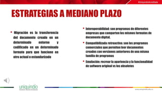 ESTRATEGIAS A MEDIANO PLAZO
• Migración es la transferencia
del documento creado en un
determinado entorno y
codificado en un determinado
formato para que funcione en
otro actual o estandarizado
• Interoperabilidad: son programas de diferentes
empresas que comparten los mismos formatos de
documento digital,
• Compatibilizada retroactiva: son los programas
comerciales que permiten leer documentos
creados con versiones anteriores de una misma
familia de programas
• Emulación: recrear la apariencia y la funcionalidad
de software original vs los obsoletos
 