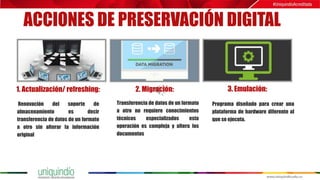 ACCIONES DE PRESERVACIÓN DIGITAL
1. Actualización/ refreshing: 2. Migración: 3. Emulación:
Renovación del soporte de
almacenamiento es decir
transferencia de datos de un formato
a otro sin alterar la información
original
Transferencia de datos de un formato
a otro no requiere conocimientos
técnicos especializados esta
operación es compleja y altera los
documentos
Programa diseñado para crear una
plataforma de hardware diferente al
que se ejecuta.
 