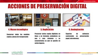 ACCIONES DE PRESERVACIÓN DIGITAL
4. Museo tecnológico 5. Replicación 6. Analogización
Conservar todos los modelos
copias y piezas de recuperación
Preservar varias copias digitales en
línea y en formatos estándares en
uno o mas sistemas y su
característica es que se guarda en
varios lugares.
Soportes de solvencia
contrastada en preservación
papel, microformas.
 