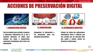 ACCIONES DE PRESERVACIÓN DIGITAL
7. ARQUEOLOGÍA DIGITAL 8. ENCAPSULADO 9. ESTÁNDARES ABIERTOS
Son los métodos para restituir, recuperar
y almacenar información de la red y
formatos obsoletos, se utiliza para
ordenar los datos y proporcionar
soluciones tecnológicas para tratar esa
información.
Empaquetar la información a
ser preservada junto con
metadatos descriptivos.
Pueden ser leídos por aplicaciones
informáticas libres o abiertas que
son creados por un mercado libre
que ayuda a reducir gastos en
licencias y sobrecargos.
 