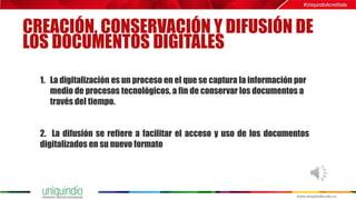 CREACIÓN, CONSERVACIÓN Y DIFUSIÓN DE
LOS DOCUMENTOS DIGITALES
1. La digitalización es un proceso en el que se captura la información por
medio de procesos tecnológicos, a fin de conservar los documentos a
través del tiempo.
2. La difusión se refiere a facilitar el acceso y uso de los documentos
digitalizados en su nuevo formato
 