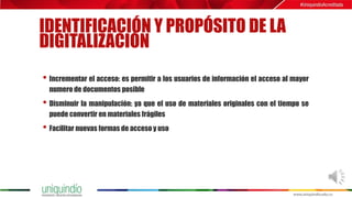 IDENTIFICACIÓN Y PROPÓSITO DE LA
DIGITALIZACIÓN
• Incrementar el acceso: es permitir a los usuarios de información el acceso al mayor
numero de documentos posible
• Disminuir la manipulación: ya que el uso de materiales originales con el tiempo se
puede convertir en materiales frágiles
• Facilitar nuevas formas de acceso y uso
 