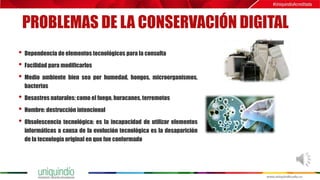 PROBLEMAS DE LA CONSERVACIÓN DIGITAL
• Dependencia de elementos tecnológicos para la consulta
• Facilidad para modificarlos
• Medio ambiente bien sea por humedad, hongos, microorganismos,
bacterias
• Desastres naturales: como el fuego, huracanes, terremotos
• Hombre: destrucción intencional
• Obsolescencia tecnológica: es la incapacidad de utilizar elementos
informáticos a causa de la evolución tecnológica es la desaparición
de la tecnología original en que fue conformado
 